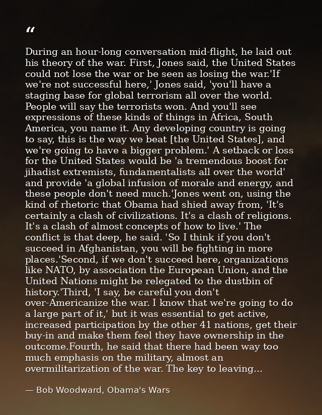 During an hour-long conversation mid-flight, he laid out his theory of the war. First, Jones said, the United States cou — Bob Woodward, Obama's Wars