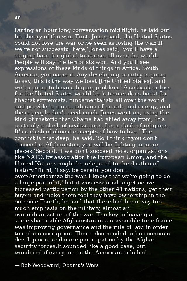 During an hour-long conversation mid-flight, he laid out his theory of the war. First, Jones said, the United States cou — Bob Woodward, Obama's Wars