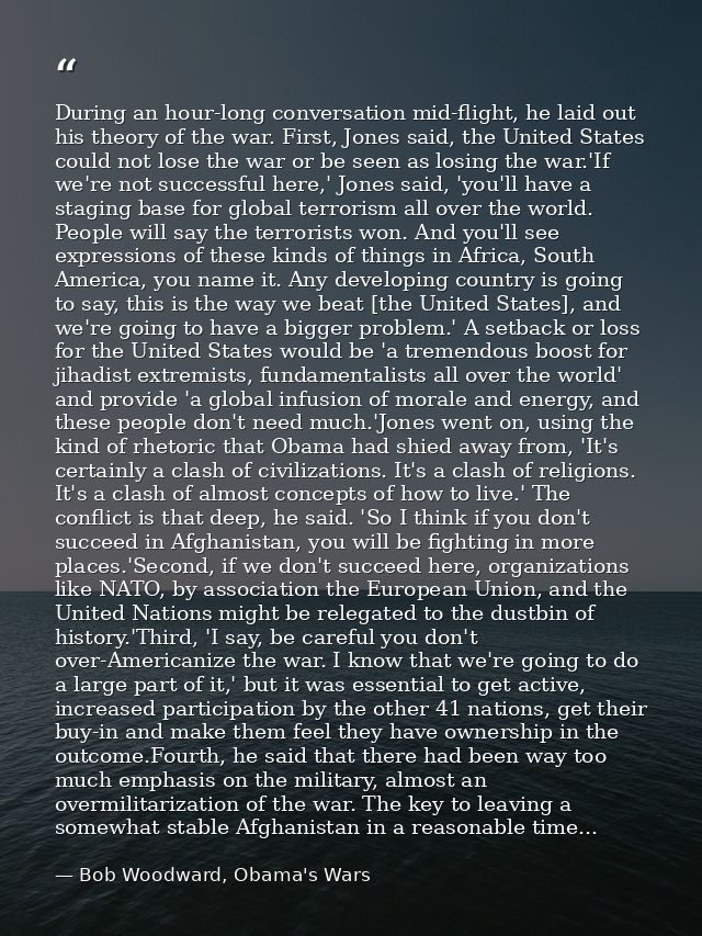 During an hour-long conversation mid-flight, he laid out his theory of the war. First, Jones said, the United States cou — Bob Woodward, Obama's Wars