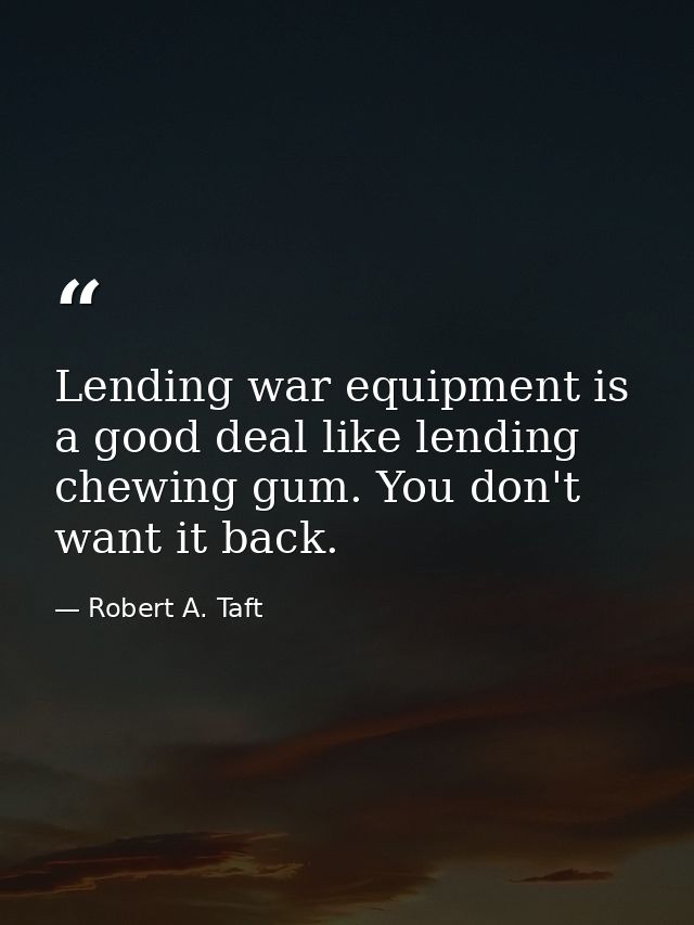 Lending war equipment is a good deal like lending chewing gum. You don't want it back. — Robert A. Taft