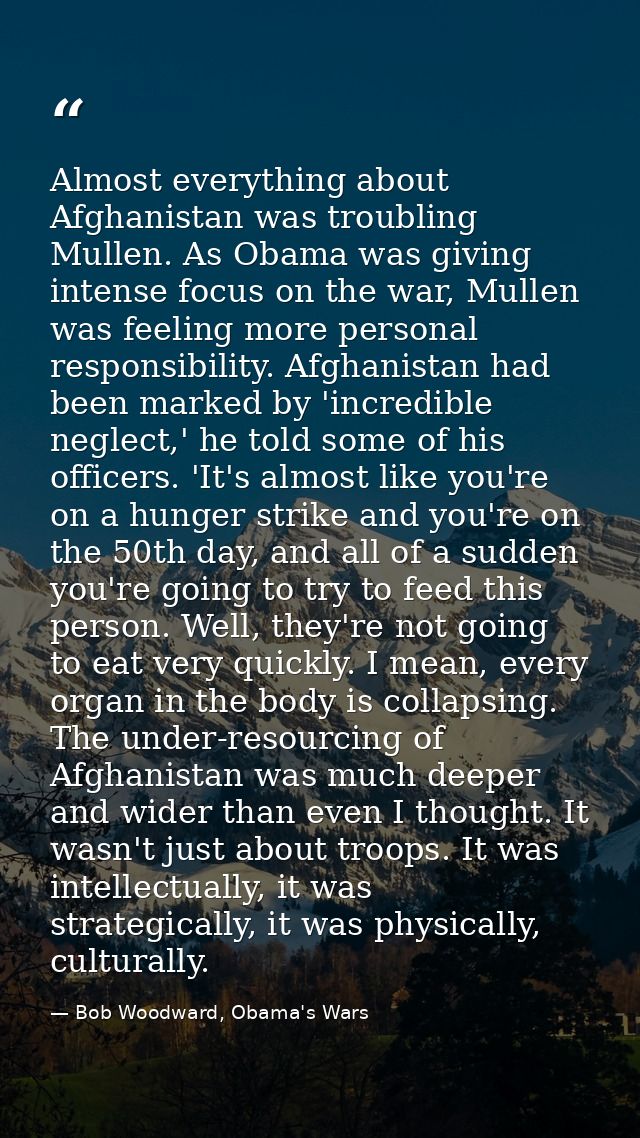 Almost everything about Afghanistan was troubling Mullen. As Obama was giving intense focus on the war, Mullen was feeli — Bob Woodward, Obama's Wars