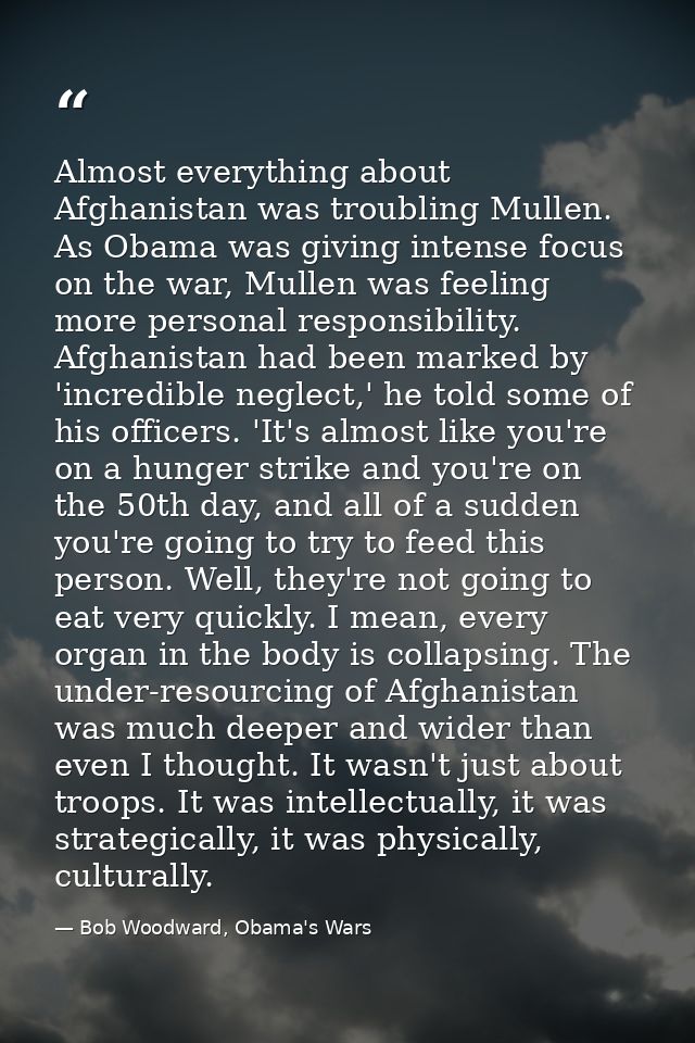 Almost everything about Afghanistan was troubling Mullen. As Obama was giving intense focus on the war, Mullen was feeli — Bob Woodward, Obama's Wars