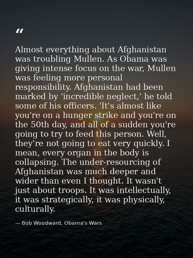 Almost everything about Afghanistan was troubling Mullen. As Obama was giving intense focus on the war, Mullen was feeli — Bob Woodward, Obama's Wars
