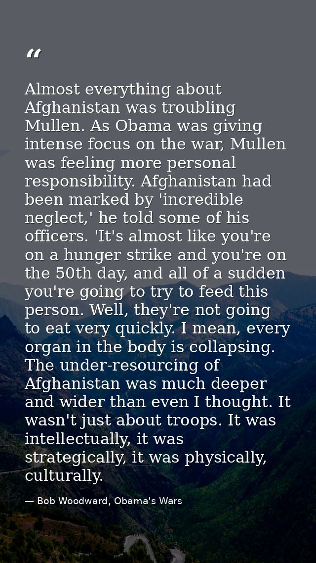 Almost everything about Afghanistan was troubling Mullen. As Obama was giving intense focus on the war, Mullen was feeli — Bob Woodward, Obama's Wars