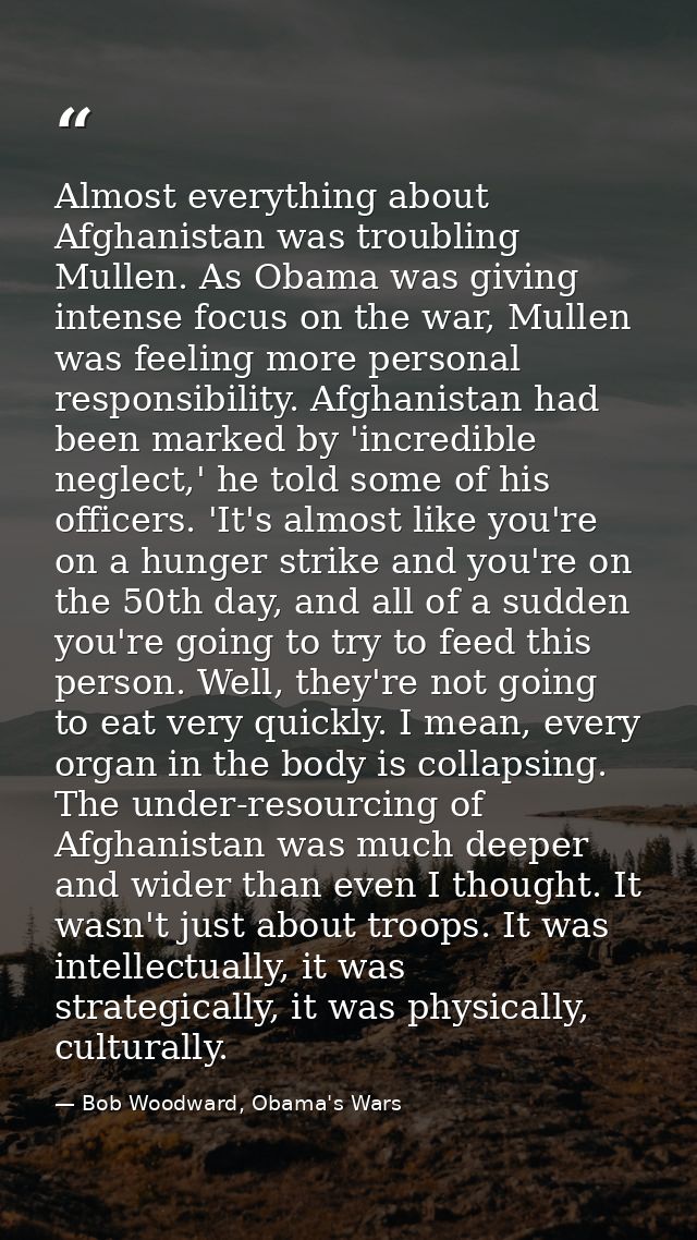 Almost everything about Afghanistan was troubling Mullen. As Obama was giving intense focus on the war, Mullen was feeli — Bob Woodward, Obama's Wars