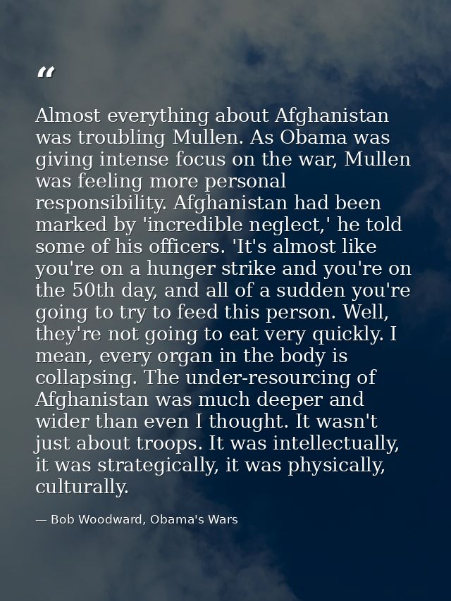Almost everything about Afghanistan was troubling Mullen. As Obama was giving intense focus on the war, Mullen was feeli — Bob Woodward, Obama's Wars
