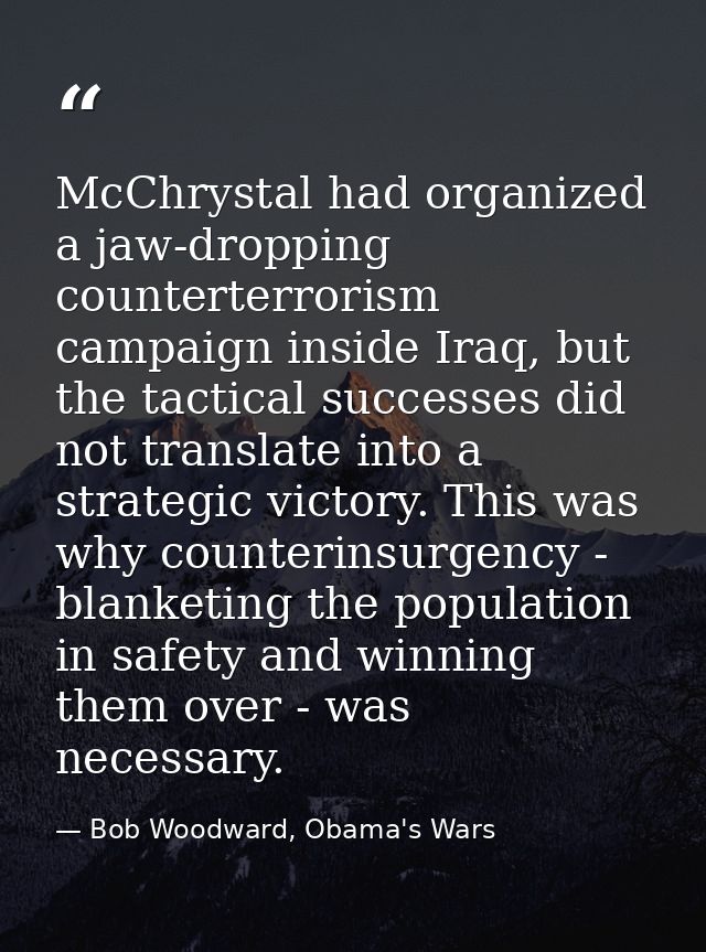 McChrystal had organized a jaw-dropping counterterrorism campaign inside Iraq, but the tactical successes did not transl — Bob Woodward, Obama's Wars