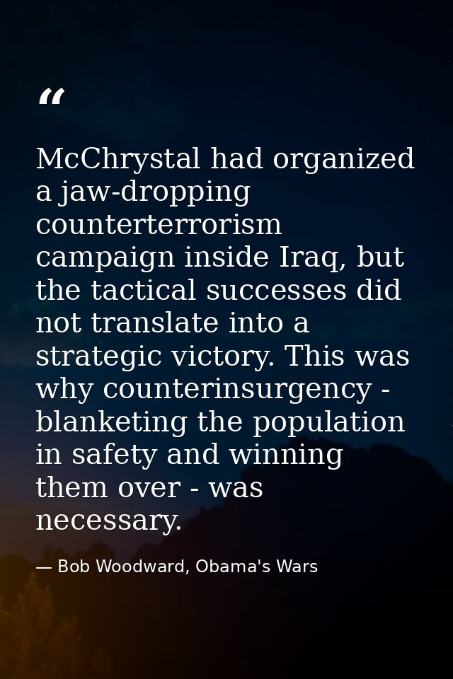 McChrystal had organized a jaw-dropping counterterrorism campaign inside Iraq, but the tactical successes did not transl — Bob Woodward, Obama's Wars