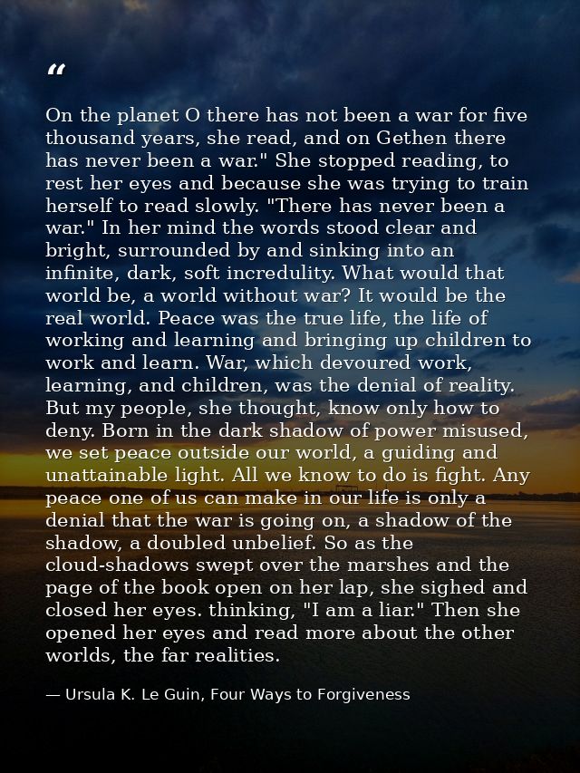 On the planet O there has not been a war for five thousand years, she read, and on Gethen there has never been a war." S — Ursula K. Le Guin, Four Ways to Forgiveness