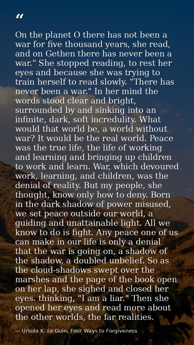 On the planet O there has not been a war for five thousand years, she read, and on Gethen there has never been a war." S — Ursula K. Le Guin, Four Ways to Forgiveness
