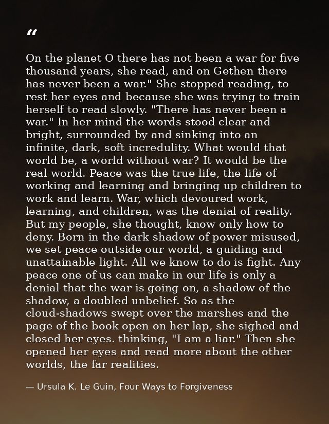 On the planet O there has not been a war for five thousand years, she read, and on Gethen there has never been a war." S — Ursula K. Le Guin, Four Ways to Forgiveness