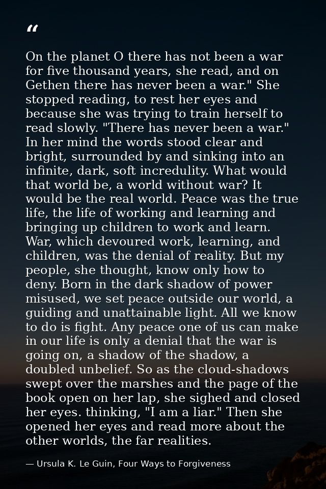 On the planet O there has not been a war for five thousand years, she read, and on Gethen there has never been a war." S — Ursula K. Le Guin, Four Ways to Forgiveness