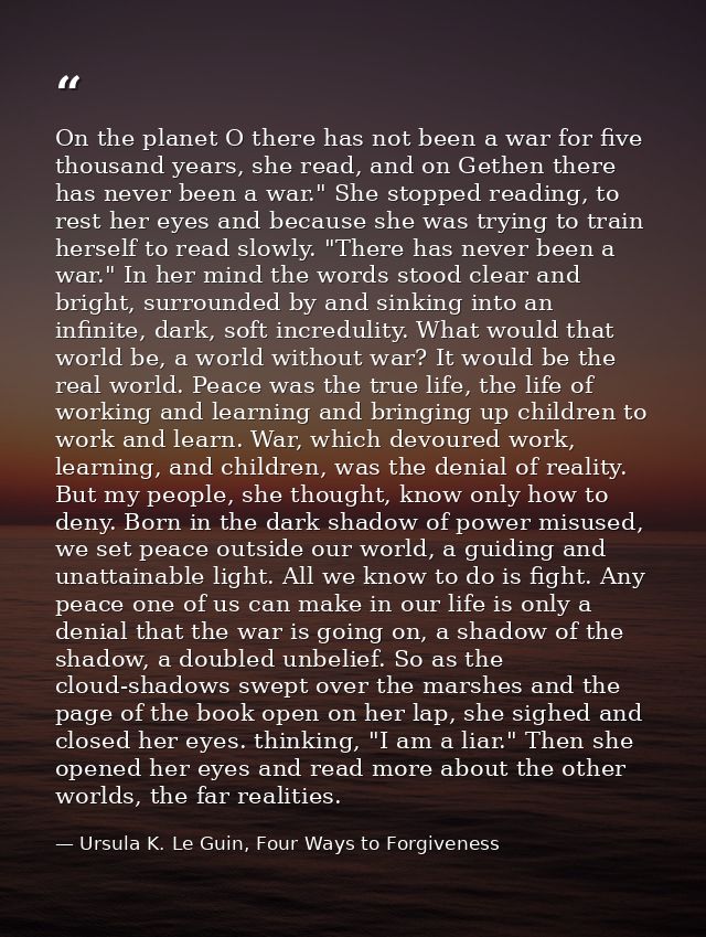 On the planet O there has not been a war for five thousand years, she read, and on Gethen there has never been a war." S — Ursula K. Le Guin, Four Ways to Forgiveness