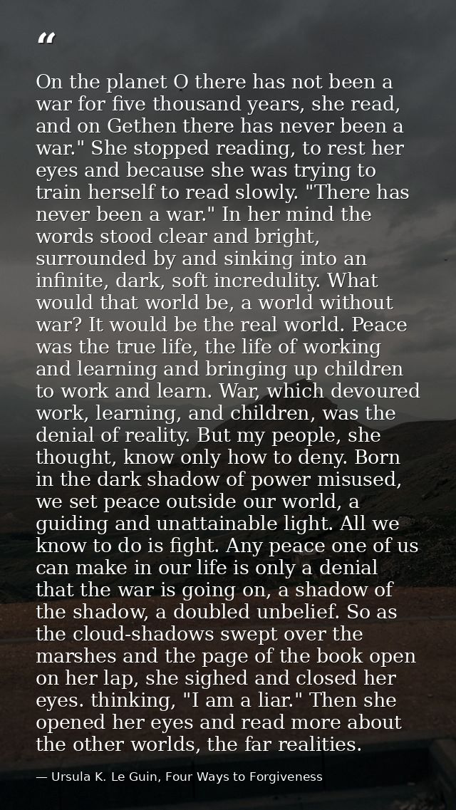 On the planet O there has not been a war for five thousand years, she read, and on Gethen there has never been a war." S — Ursula K. Le Guin, Four Ways to Forgiveness