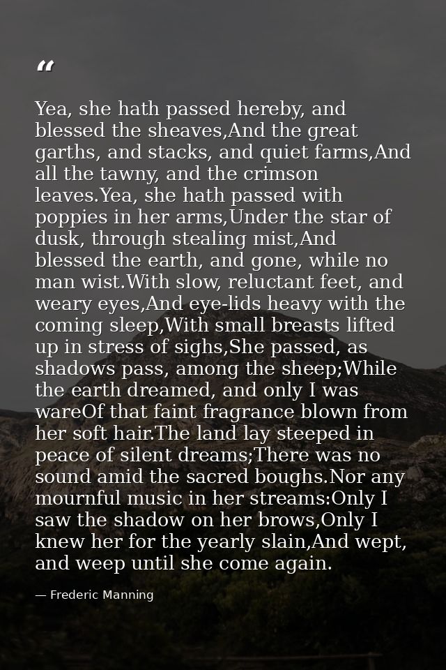 Yea, she hath passed hereby, and blessed the sheaves,And the great garths, and stacks, and quiet farms,And all the tawny — Frederic Manning