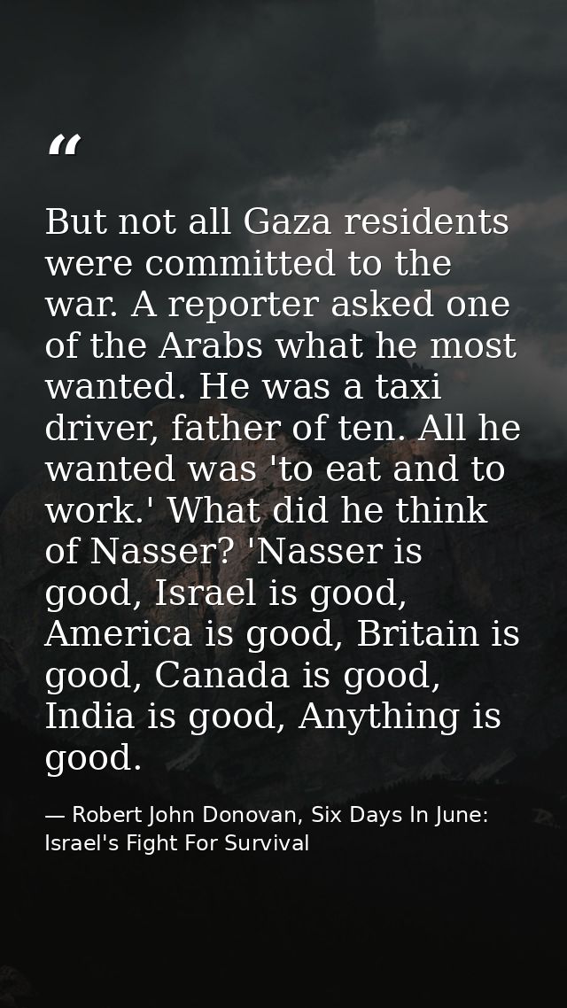 But not all Gaza residents were committed to the war. A reporter asked one of the Arabs what he most wanted. He was a ta — Robert John Donovan, Six Days In June: Israel's Fight For Survival