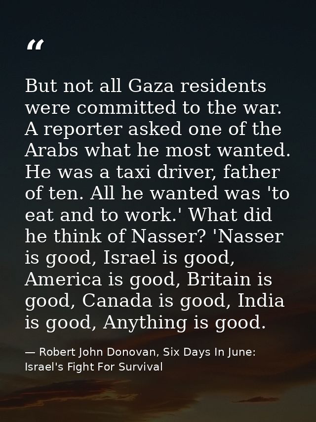 But not all Gaza residents were committed to the war. A reporter asked one of the Arabs what he most wanted. He was a ta — Robert John Donovan, Six Days In June: Israel's Fight For Survival