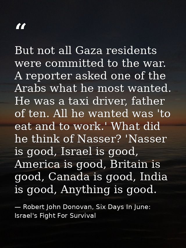 But not all Gaza residents were committed to the war. A reporter asked one of the Arabs what he most wanted. He was a ta — Robert John Donovan, Six Days In June: Israel's Fight For Survival