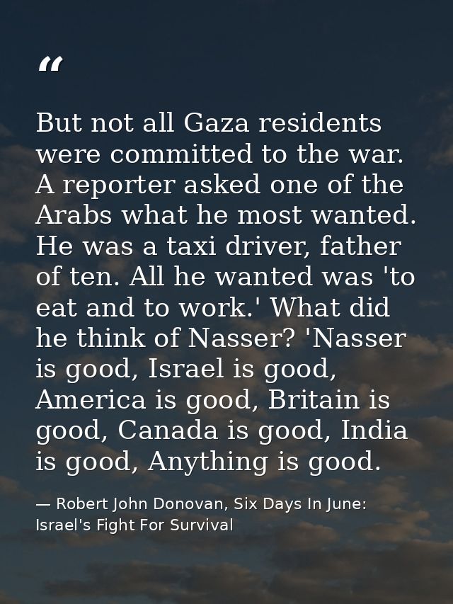 But not all Gaza residents were committed to the war. A reporter asked one of the Arabs what he most wanted. He was a ta — Robert John Donovan, Six Days In June: Israel's Fight For Survival