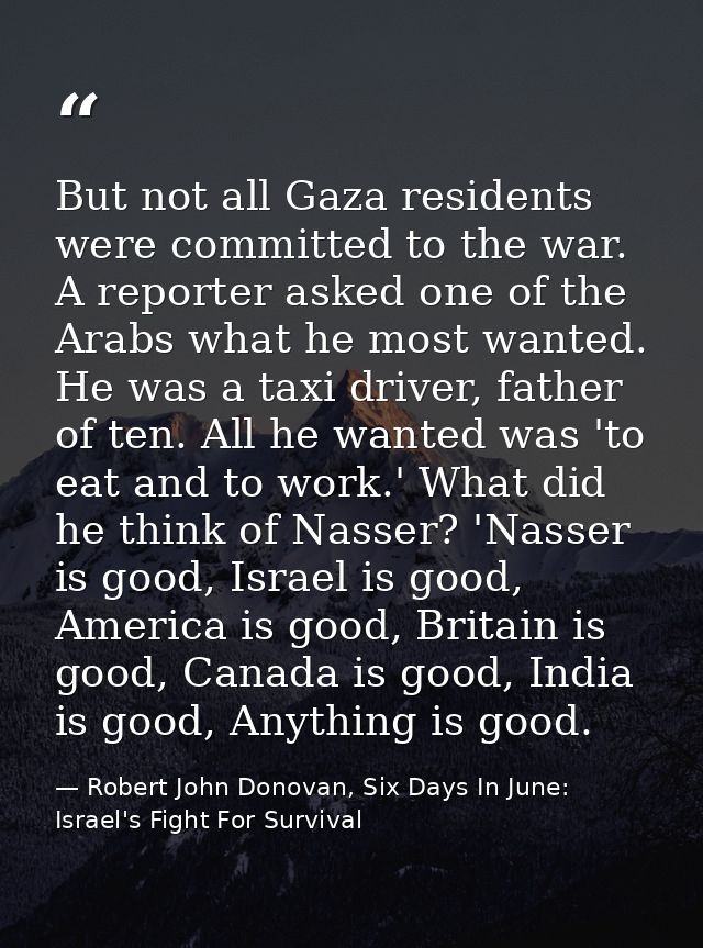 But not all Gaza residents were committed to the war. A reporter asked one of the Arabs what he most wanted. He was a ta — Robert John Donovan, Six Days In June: Israel's Fight For Survival