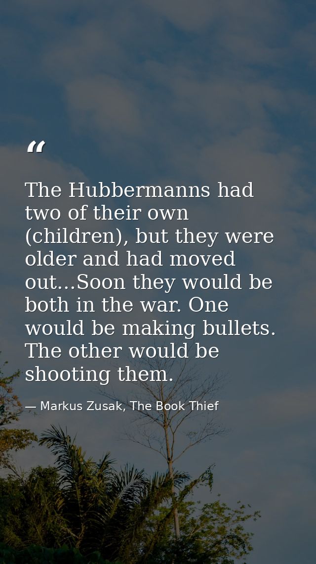 The Hubbermanns had two of their own (children), but they were older and had moved out...Soon they would be both in the  — Markus Zusak, The Book Thief