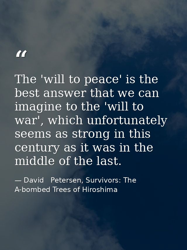 The 'will to peace' is the best answer that we can imagine to the 'will to war', which unfortunately seems as strong in  — David   Petersen, Survivors: The A-bombed Trees of Hiroshima