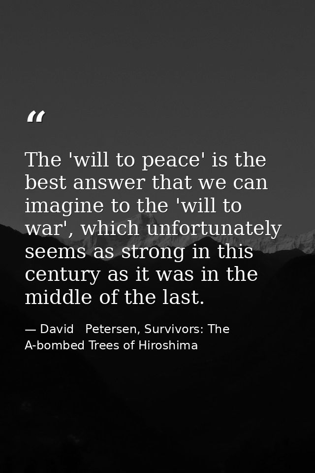The 'will to peace' is the best answer that we can imagine to the 'will to war', which unfortunately seems as strong in  — David   Petersen, Survivors: The A-bombed Trees of Hiroshima