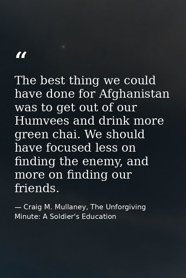 The best thing we could have done for Afghanistan was to get out of our Humvees and drink more green chai. We should hav — Craig M. Mullaney, The Unforgiving Minute: A Soldier's Education