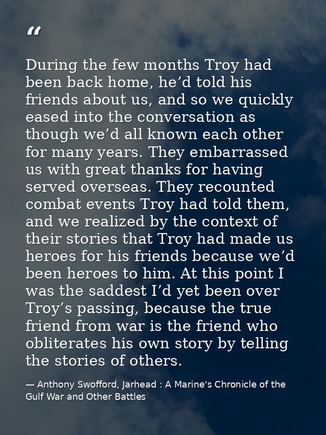 During the few months Troy had been back home, he’d told his friends about us, and so we quickly eased into the conversa — Anthony Swofford, Jarhead : A Marine's Chronicle of the Gulf War and Other Battles