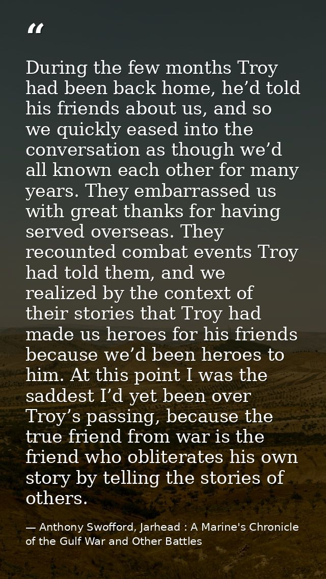 During the few months Troy had been back home, he’d told his friends about us, and so we quickly eased into the conversa — Anthony Swofford, Jarhead : A Marine's Chronicle of the Gulf War and Other Battles
