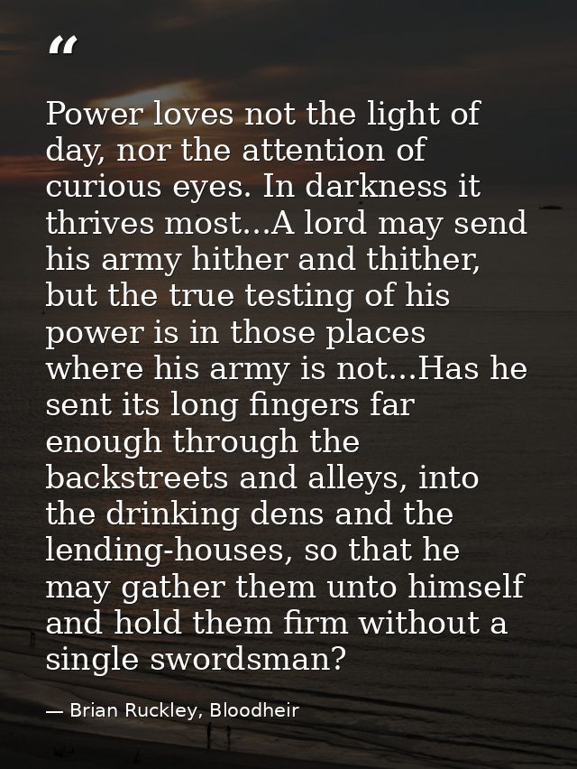 Power loves not the light of day, nor the attention of curious eyes. In darkness it thrives most...A lord may send his a — Brian Ruckley, Bloodheir