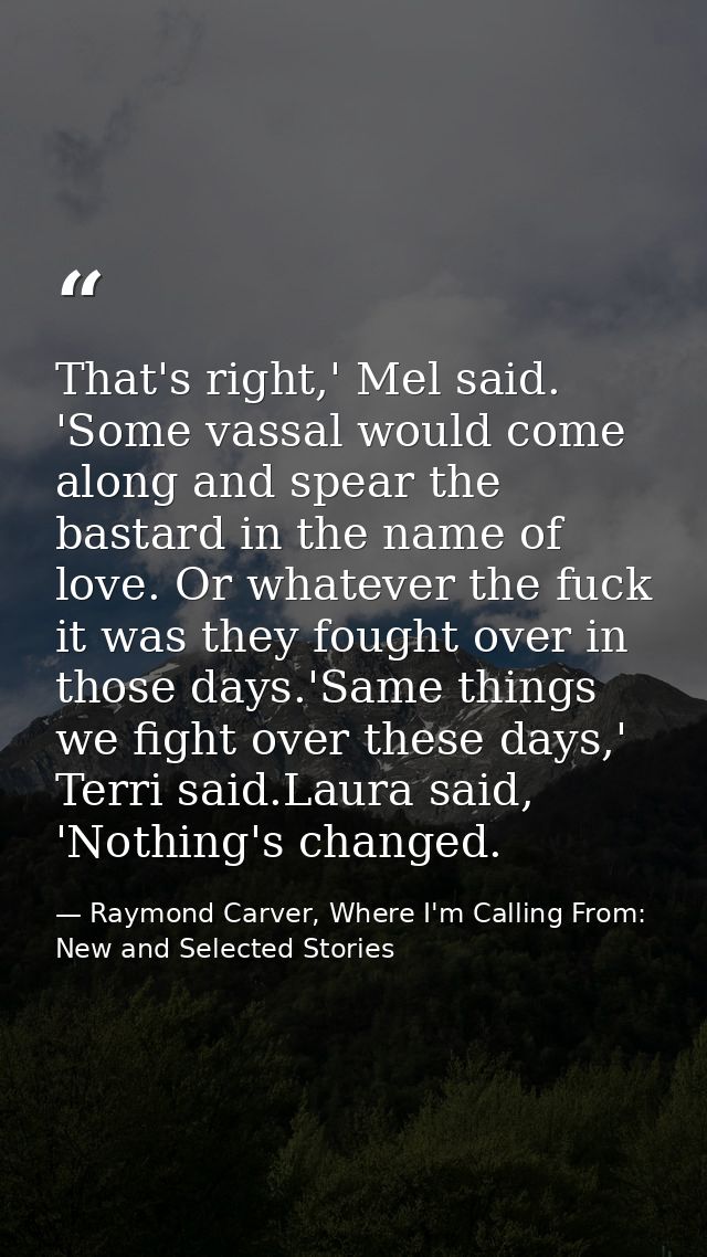 That's right,' Mel said. 'Some vassal would come along and spear the bastard in the name of love. Or whatever the fuck i — Raymond Carver, Where I'm Calling From: New and Selected Stories