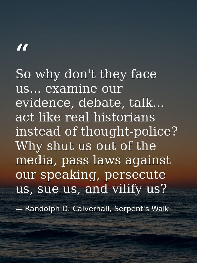 So why don't they face us... examine our evidence, debate, talk... act like real historians instead of thought-police? W — Randolph D. Calverhall, Serpent's Walk