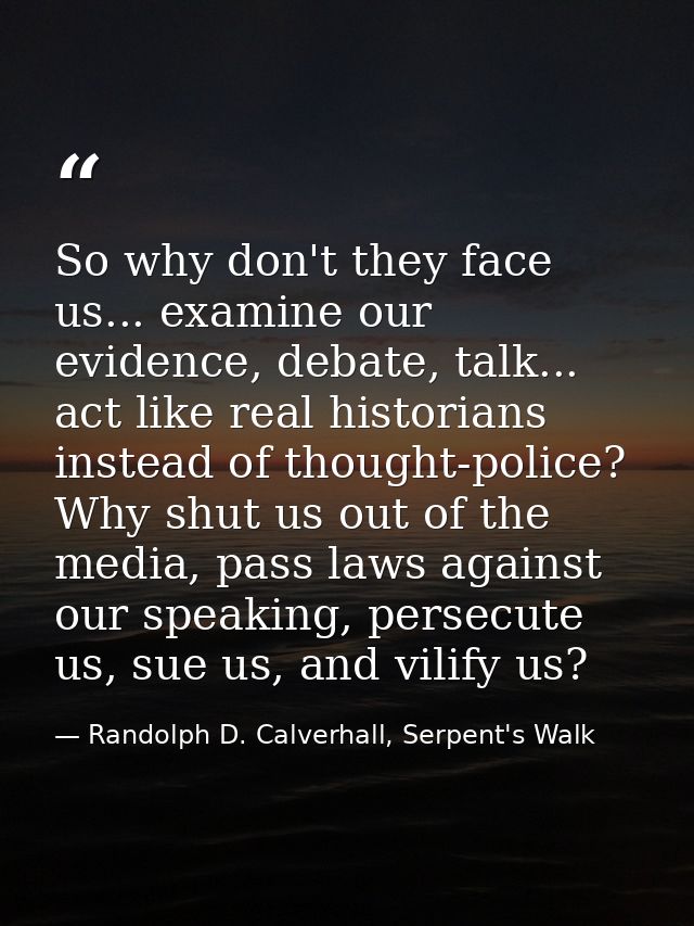 So why don't they face us... examine our evidence, debate, talk... act like real historians instead of thought-police? W — Randolph D. Calverhall, Serpent's Walk