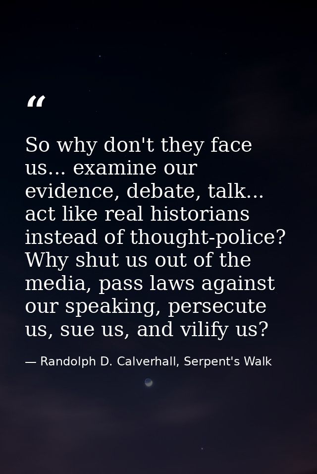 So why don't they face us... examine our evidence, debate, talk... act like real historians instead of thought-police? W — Randolph D. Calverhall, Serpent's Walk
