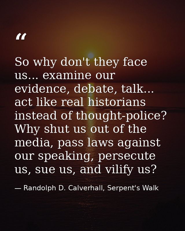 So why don't they face us... examine our evidence, debate, talk... act like real historians instead of thought-police? W — Randolph D. Calverhall, Serpent's Walk