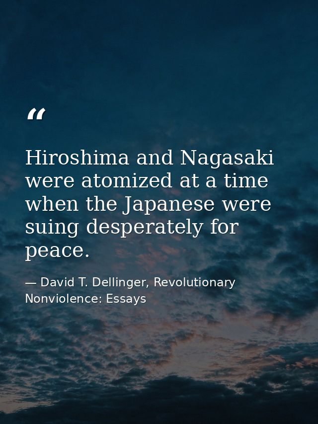 Hiroshima and Nagasaki were atomized at a time when the Japanese were suing desperately for peace. — David T. Dellinger, Revolutionary Nonviolence: Essays