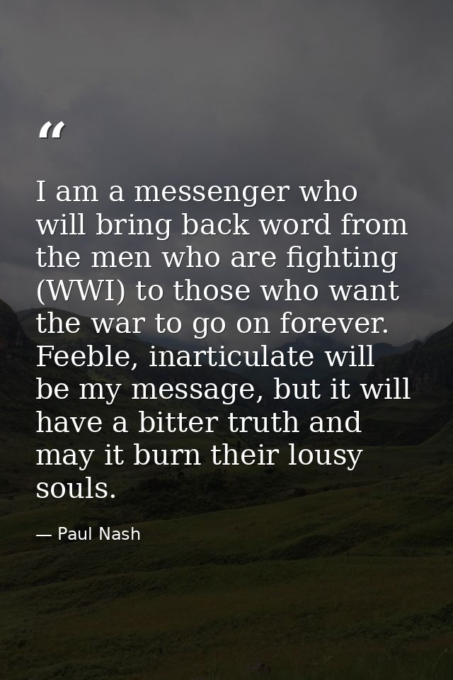I am a messenger who will bring back word from the men who are fighting (WWI) to those who want the war to go on forever — Paul Nash