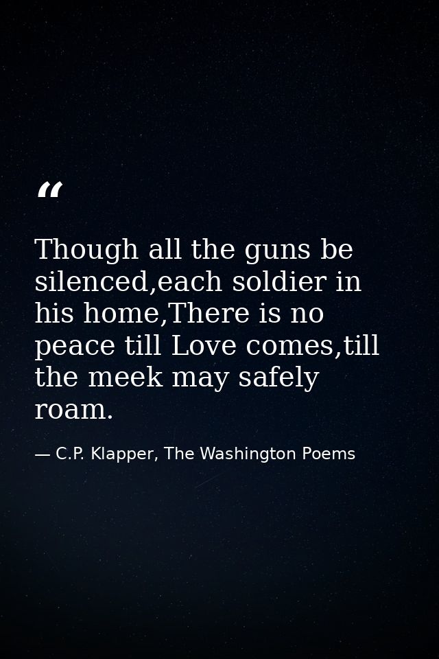 Though all the guns be silenced,each soldier in his home,There is no peace till Love comes,till the meek may safely roam — C.P. Klapper, The Washington Poems