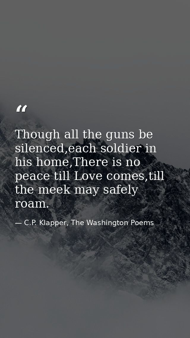 Though all the guns be silenced,each soldier in his home,There is no peace till Love comes,till the meek may safely roam — C.P. Klapper, The Washington Poems