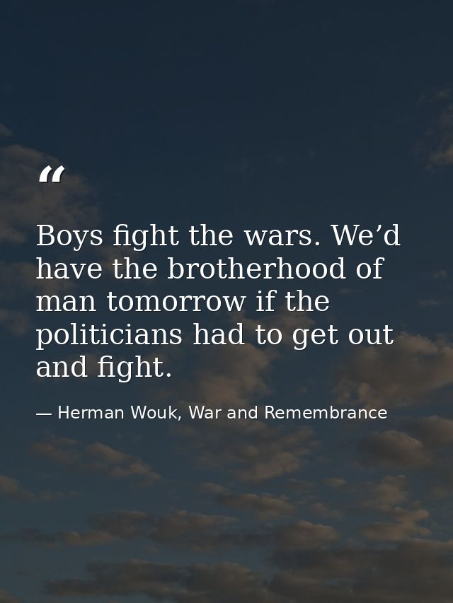 Boys fight the wars. We’d have the brotherhood of man tomorrow if the politicians had to get out and fight. — Herman Wouk, War and Remembrance