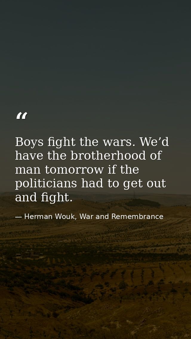 Boys fight the wars. We’d have the brotherhood of man tomorrow if the politicians had to get out and fight. — Herman Wouk, War and Remembrance