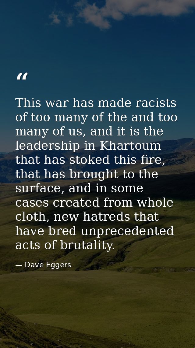 This war has made racists of too many of the and too many of us, and it is the leadership in Khartoum that has stoked th — Dave Eggers