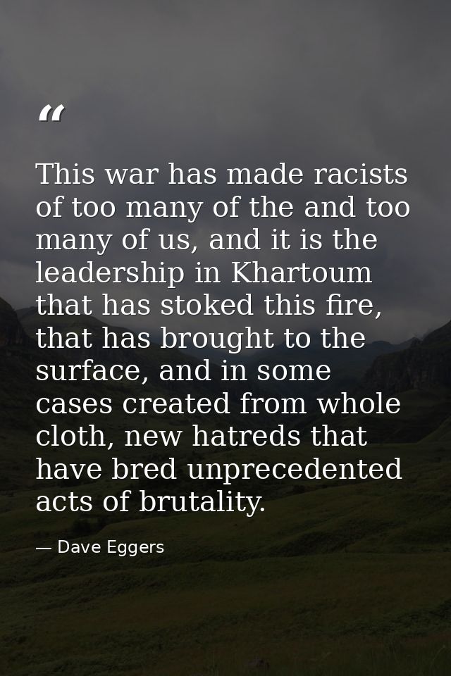 This war has made racists of too many of the and too many of us, and it is the leadership in Khartoum that has stoked th — Dave Eggers