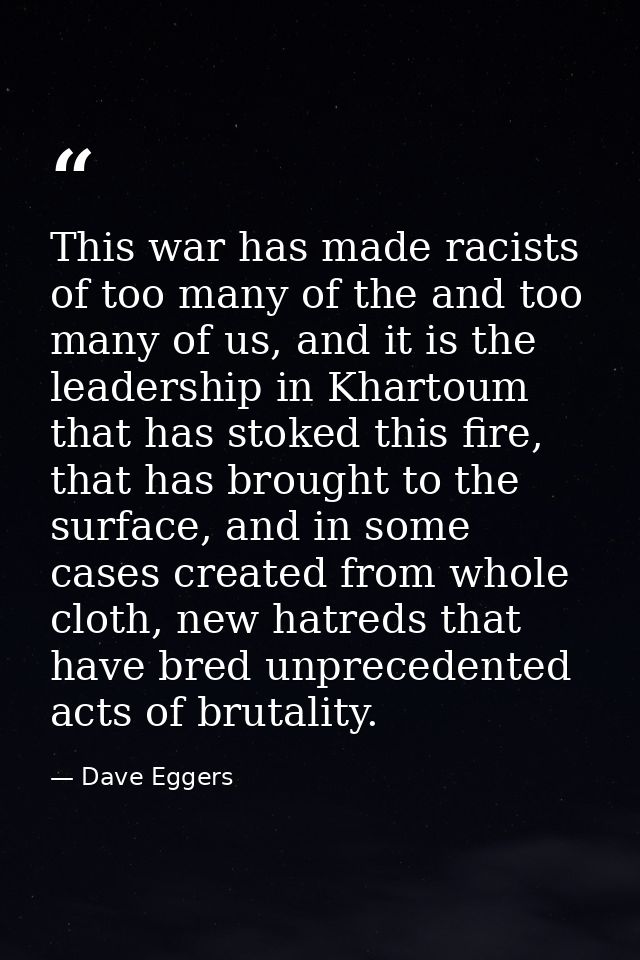 This war has made racists of too many of the and too many of us, and it is the leadership in Khartoum that has stoked th — Dave Eggers