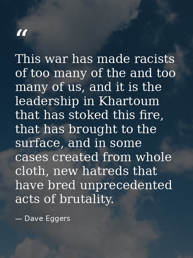 This war has made racists of too many of the and too many of us, and it is the leadership in Khartoum that has stoked th — Dave Eggers