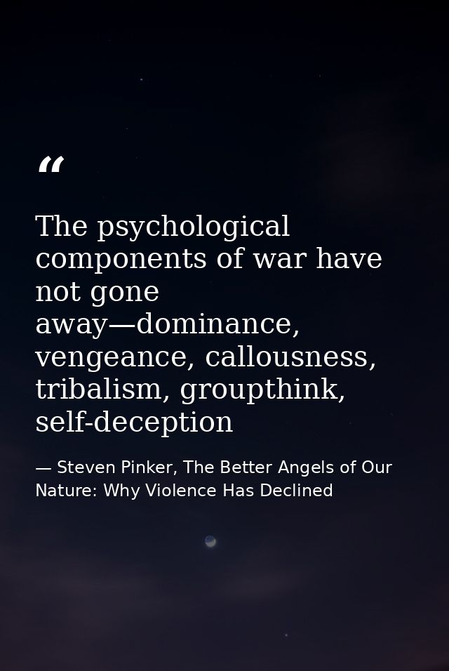 The psychological components of war have not gone away—dominance, vengeance, callousness, tribalism, groupthink, self-de — Steven Pinker, The Better Angels of Our Nature: Why Violence Has Declined
