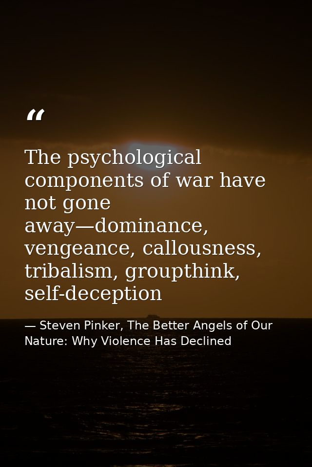 The psychological components of war have not gone away—dominance, vengeance, callousness, tribalism, groupthink, self-de — Steven Pinker, The Better Angels of Our Nature: Why Violence Has Declined
