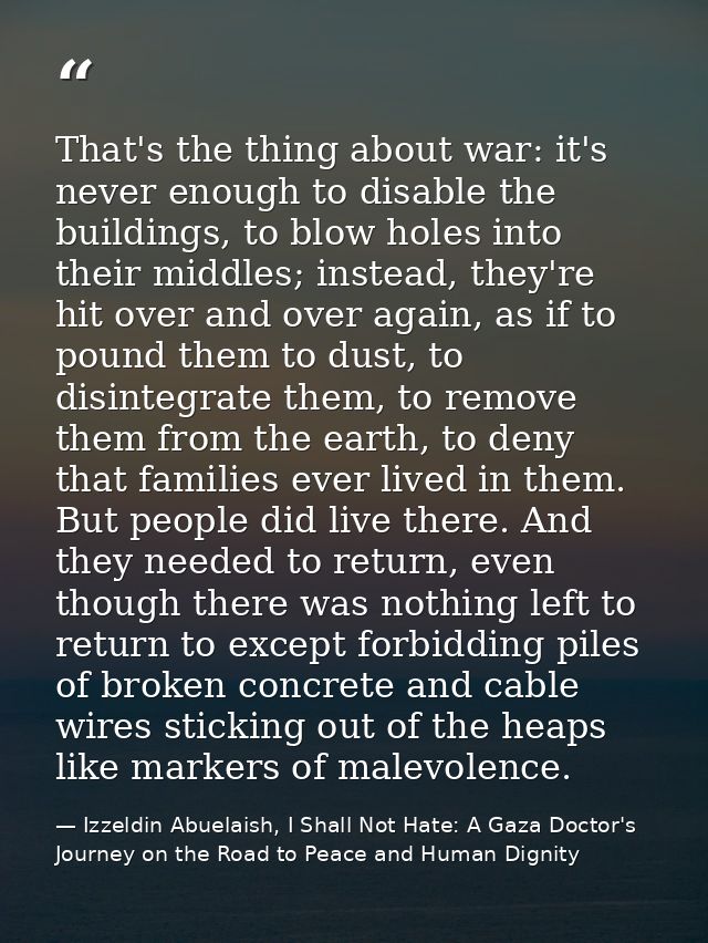 That's the thing about war: it's never enough to disable the buildings, to blow holes into their middles; instead, they' — Izzeldin Abuelaish, I Shall Not Hate: A Gaza Doctor's Journey on the Road to Peace and Human Dignity