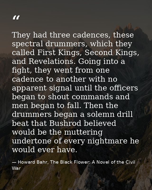 They had three cadences, these spectral drummers, which they called First Kings, Second Kings, and Revelations. Going in — Howard Bahr, The Black Flower: A Novel of the Civil War